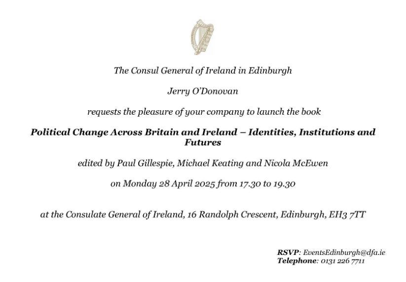 The Consul General of Ireland in Edinburgh Jerry O’Donovan requests the pleasure of your company to launch the book Political Change Across Britain and Ireland – Identities, Institutions and Futures edited by Paul Gillespie, Michael Keating and Nicola McEwen on Monday 28 April 2025 from 17.30 to 19.30 at the Consulate General of Ireland, 16 Randolph Crescent, Edinburgh, EH3 7TT.